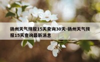 扬州天气预报15天查询30天-扬州天气预报15天查询最新消息