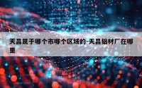 天昌属于哪个市哪个区域的-天昌铝材厂在哪里