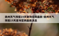 扬州天气预报15天查询官网最新-扬州天气预报15天查询官网最新消息