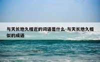 与天长地久相近的词语是什么-与天长地久相似的成语