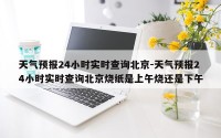 天气预报24小时实时查询北京-天气预报24小时实时查询北京烧纸是上午烧还是下午