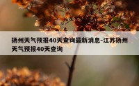 扬州天气预报40天查询最新消息-江苏扬州天气预报40天查询