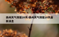 扬州天气预报20天-扬州天气预报20天最新消息